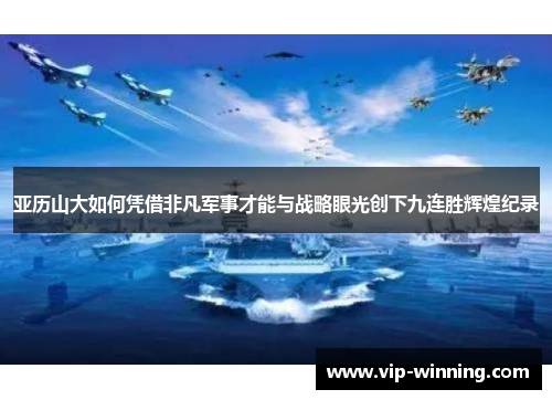 亚历山大如何凭借非凡军事才能与战略眼光创下九连胜辉煌纪录