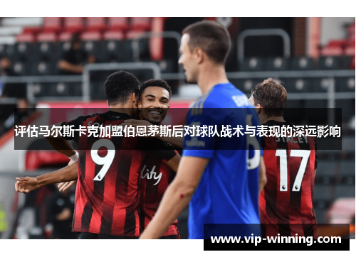 评估马尔斯卡克加盟伯恩茅斯后对球队战术与表现的深远影响
